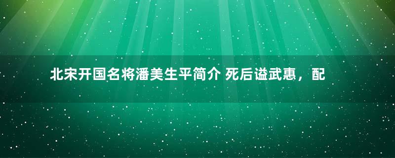 北宋开国名将潘美生平简介 死后谥武惠，配飨太宗庙庭